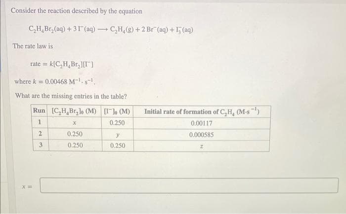 Consider the reaction described by the equation
C,H,Br, (aq) + 31 (aq) → C,H,(2) + 2 Br (aq) +15 (aq)
The rate law is
rate = k[C,H, Br,][I]
where k = 0.00468 M-s.
What are the missing entries in the table?
Run [C,H,Br,lo (M) Ilo (M)
Initial rate of formation of C,H, (M-s)
1
0.250
0.00117
0.250
0.000585
3
0.250
0.250
2.
