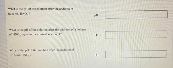 What is the pH of the solution after the addition of
62.8 mL HNO,?
pH =
What is the pH of the solution after the addition of a volume
of HNO, equal to the equivalence point?
pH =
What is the pH of the solution after the addition of
70.8 mL HNO,?
pH =
!!
