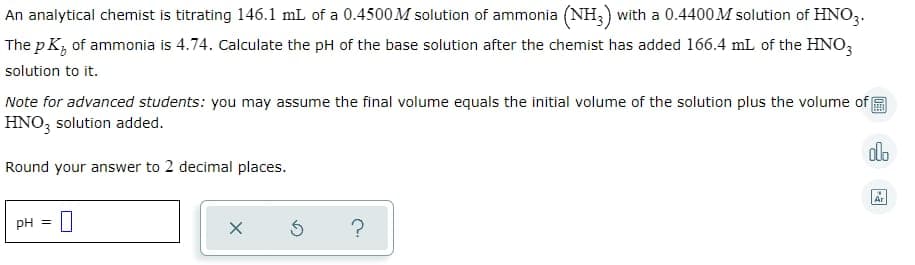 An analytical chemist is titrating 146.1 mL of a 0.4500M solution of ammonia (NH;) with a 0.4400M solution of HNO3.
The p K, of ammonia is 4.74. Calculate the pH of the base solution after the chemist has added 166.4 mL of the HNO,
solution to it.
Note for advanced students: you may assume the final volume equals the initial volume of the solution plus the volume of
HNO3 solution added.
alo
Round your answer to 2 decimal places.
Ar
PH =
