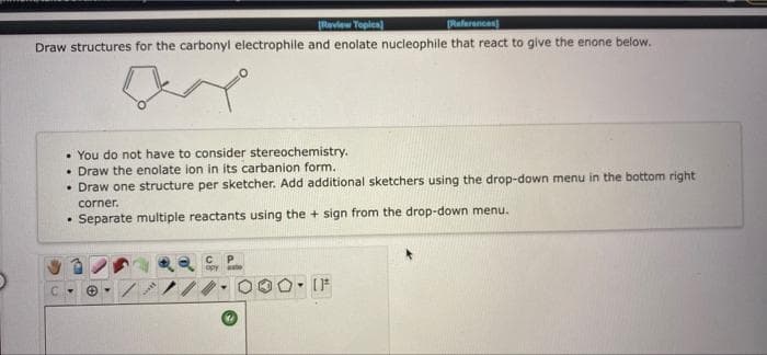 (Raview Toples)
[Raferances
Draw structures for the carbonyl electrophile and enolate nucleophile that react to give the enone below.
• You do not have to consider stereochemistry.
• Draw the enolate ion in its carbanion form.
• Draw one structure per sketcher. Add aditional sketchers using the drop-down menu in the bottom right
corner.
• Separate multiple reactants using the + sign from the drop-down menu.
apy
