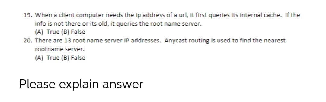 19. When a client computer needs the ip address of a url, it first queries its internal cache. If the
info is not there or its old, it queries the root name server.
(A) True (B) False
20. There are 13 root name server IP addresses. Anycast routing is used to find the nearest
rootname server.
(A) True (B) False
Please explain answer
