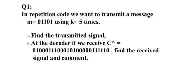 Q1:
In repetition code we want to transmit a message
m= 01101 using k= 5 times.
1. Find the transmitted signal,
2- At the decoder if we receive C^ =
0100011100010100000111110, find the received
signal and comment.
