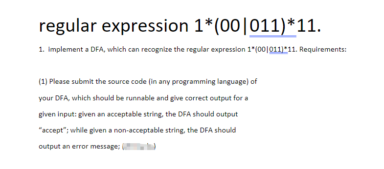 regular expression 1* (00|011)*11.
1. implement a DFA, which can recognize the regular expression 1* (00|011)*11. Requirements:
(1) Please submit the source code (in any programming language) of
your DFA, which should be runnable and give correct output for a
given input: given an acceptable string, the DFA should output
"accept"; while given a non-acceptable string, the DFA should
output an error message;
