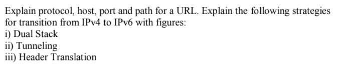 Explain protocol, host, port and path for a URL. Explain the following strategies
for transition from IPV4 to IPV6 with figures:
i) Dual Stack
ii) Tunneling
iii) Header Translation
