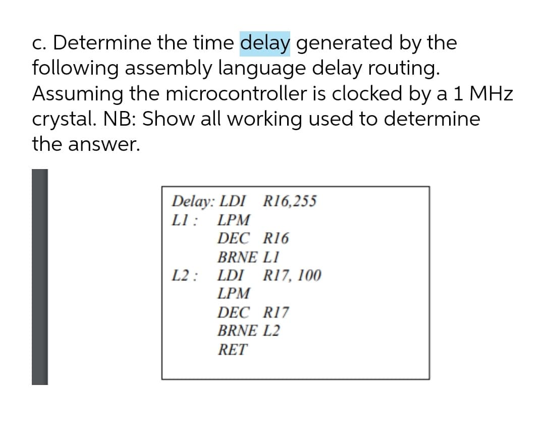 c. Determine the time delay generated by the
following assembly language delay routing.
Assuming the microcontroller is clocked by a 1 MHz
crystal. NB: Show all working used to determine
the answer.
Delay: LDI R16,255
L1: LPM
DEC R16
BRNE LI
L2 : LDI R17, 100
LPM
DEC R17
BRNE L2
RET
