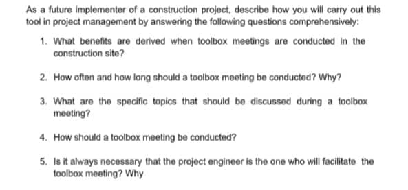 As a future implementer of a construction project, describe how you will carry out this
tool in project management by answering the following questions comprehensively:
1. What benefits are derived when toolbox meetings are conducted in the
construction site?
2. How often and how long should a toolbox meeting be conducted? Why?
3. What are the specific topics that should be discussed during a toolbox
meeting?
4. How should a toolbox meeting be conducted?
5. Is it always necessary that the project engineer is the one who will facilitate the
toolbox meeting? Why