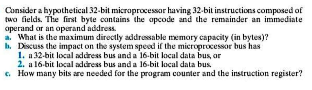 Consider a hypothetical 32-bit microprocessor having 32-bit instructions composed of
two fields. The first byte contains the opcode and the remainder an immediate
operand or an operand address.
a. What is the maximum directly addressable memory capacity (in bytes)?
b. Discuss the impact on the system speed if the microprocessor bus has
1. a 32-bit local address bus and a 16-bit local data bus, or
2. a 16-bit local address bus and a 16-bit local data bus.
c. How many bits are needed for the program counter and the instruction register?