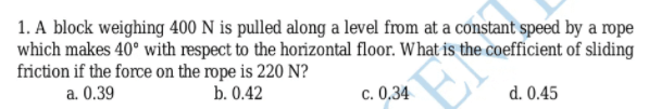 1. A block weighing 400 N is pulled along a level from at a constant speed by a rope
which makes 40° with respect to the horizontal floor. What is the coefficient of sliding
friction if the force on the rope is 220 N?
a. 0.39
b. 0.42
c. 0,34
d. 0.45
