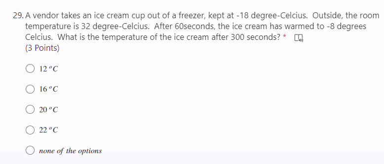 29. A vendor takes an ice cream cup out of a freezer, kept at -18 degree-Celcius. Outside, the room
temperature is 32 degree-Celcius. After 60seconds, the ice cream has warmed to -8 degrees
Celcius. What is the temperature of the ice cream after 300 seconds? *
(3 Points)
О 12°С
16°C
О 20°С
O 22 °C
O none of the options

