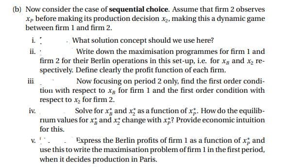 (b) Now consider the case of sequential choice. Assume that firm 2 observes
Xp before making its production decision x, making this a dynamic game
between firm 1 and firm 2.
i. :
What solution concept should we use here?
ii. :
Write down the maximisation programmes for firm 1 and
firm 2 for their Berlin operations in this set-up, i.e. for Xg and x, re-
spectively. Define clearly the profit function of each firm.
iii
Now focusing on period 2 only, find the first order condi-
tion with respect to xg for firm 1 and the first order condition with
respect to x, for firm 2.
iv.
rium values for x; and x; change with x;? Provide economic intuition
Solve for x; and x; as a function of x;. How do the equilib-
for this.
v. .. Express the Berlin profits of firm 1 as a function of x; and
use this to write the maximisation problem of firm 1 in the first period,
when it decides production in Paris.
