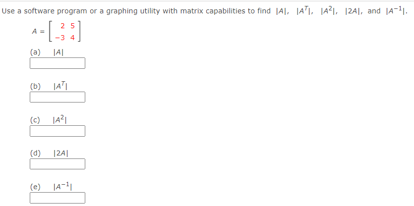 Use a software program or a graphing utility with matrix capabilities to find |A|, |AT|, |a²1, |2A|, and |A-1.
2 5
A =
-3 4
(a)
|A|
(b)
(c) |A리
(d)
|2A|
(e)
