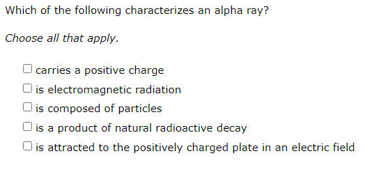 Which of the following characterizes an alpha ray?
Choose all that apply.
O carries a positive charge
O is electromagnetic radiation
O is composed of particles
O is a product of natural radioactive decay
O is attracted to the positively charged plate in an electric field
