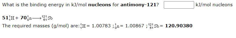 What is the binding energy in kJ/mol nucleons for antimony-121?
kJ/mol nucleons
51 H+ 70;n-→ Sb
The required masses (g/mol) are:H= 1.00783 ;;n= 1.00867 ; Sb = 120.90380
121
%3D
