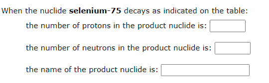 When the nuclide selenium-75 decays as indicated on the table:
the number of protons in the product nuclide is:
the number of neutrons in the product nuclide is:
the name of the product nuclide is:
