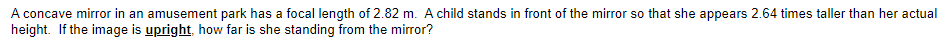 A concave mirror in an amusement park has a focal length of 2.82 m. A child stands in front of the mirror so that she appears 2.64 times taller than her actual
height. If the image is upright, how far is she standing from the mirror?
