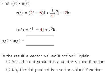 Find r(t). u(t).
r(t) = (7t − 6)i + 1⁄2t³j +
u(t) = t²i4j+t³k
r(t). u(t)=
+ 2k
Is the result a vector-valued function? Explain.
Yes, the dot product is a vector-valued function.
No, the dot product is a scalar-valued function.