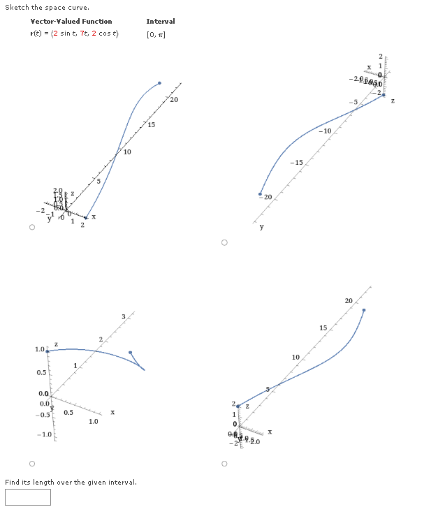 Sketch the space curve.
Vector-Valued Function
r(t) = (2 sint, 7t, 2 cos t)
1.0
0.5
0.0
0.6
-0.5]
-1.0
à Buicvic
2
01
0.5
2
1.0
X
10
Find its length over the given interval.
Interval
[0, π]
15
20
O
2.
1
20
y
Od
083.9.20
X
-15
10
-10
15
-201050
-5
20