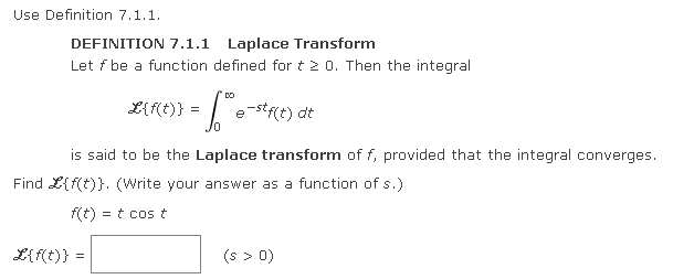 Use Definition 7.1.1.
DEFINITION 7.1.1 Laplace Transform
Let f be a function defined for t 2 0. Then the integral
L{f(t)}
= 60 e-stf(t) dt
/0
L{f(t)} =
is said to be the Laplace transform of f, provided that the integral converges.
Find L{f(t)}. (Write your answer as a function of s.)
f(t) = t cos t
(s > 0)
