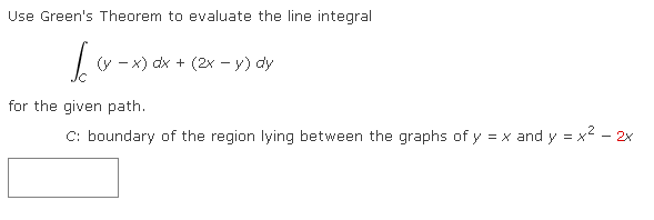 Use Green's Theorem to evaluate the line integral
Jo
for the given path.
C: boundary of the region lying between the graphs of y = x and y = x² - 2x
(y-x) dx + (2x - y) dy