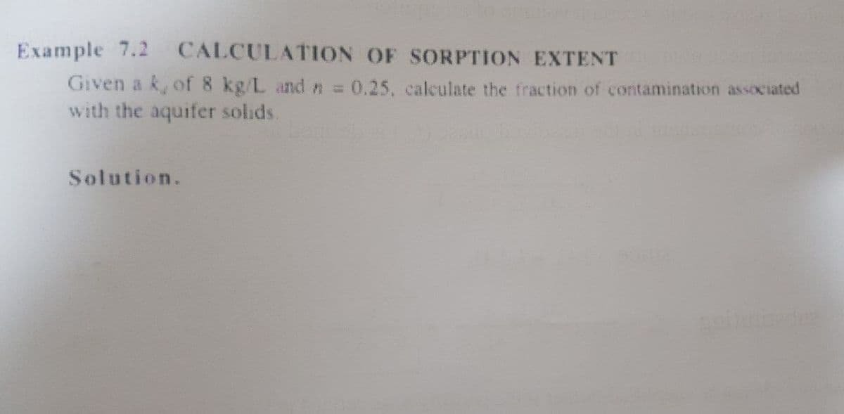 Example 7.2
Given a k, of 8 kg/L and n = 0.25, calculate the fraction of contamination associated
with the aquifer solids.
CALCULATION OF SORPTION EXTENT
Solution.
