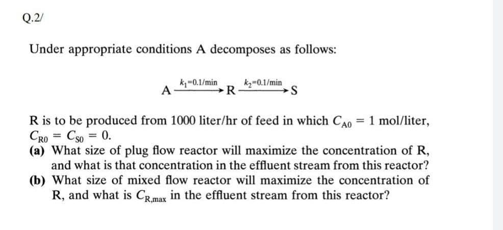 Q.2/
Under appropriate conditions A decomposes as follows:
k=0.1/min
A
kz=0.1/min
1 mol/liter,
R is to be produced from 1000 liter/hr of feed in which CAo
CRO
%3D
Cso = 0.
(a) What size of plug flow reactor will maximize the concentration of R,
and what is that concentration in the effluent stream from this reactor?
(b) What size of mixed flow reactor will maximize the concentration of
R, and what is CRmax in the effluent stream from this reactor?
