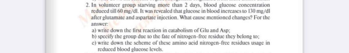 2. In volunteer group starving more than 2 days, blood glucose concentration
reduced till 60 mg/dl. It was revealed that glucose in blood increases to 130 mg/dl
after glutamatc and aspartate injection. What cause mentioned changes? For the
answer:
a) write down the first reaction in catabolism of Glu and Asp;
b) specify the group due to the fate of nitrogen-free residue they belong to;
c) write down the scheme of these amino acid nitrogen-free residues usage in
reduced blood glucose levels.
