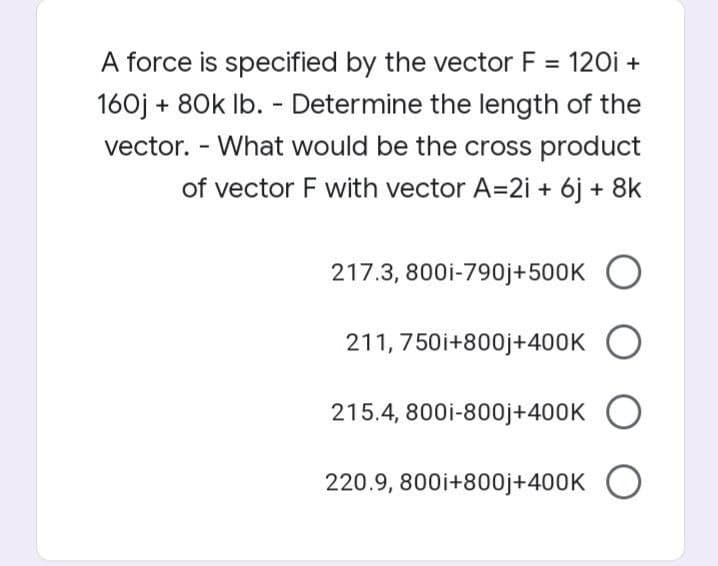 A force is specified by the vector F = 120i +
160j + 80k Ib. - Determine the length of the
vector. - What would be the cross product
of vector F with vector A=2i + 6j + 8k
217.3, 800i-790j+500K O
211, 750i+800j+400K O
215.4, 800i-800j+400K
220.9, 800i+800j+400K O

