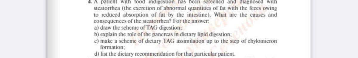 4. A patient with food indigestion has been screened and diagnosed with
stcatorrhea (the excretion of abnormal quantities of fat with the feces owing
to reduced absorption of fat by the intestine). What are the causes and
consequences of the steatorrhea? For the answer:
a) draw the scheme of TAG digestion;
b) explain the role of the pancreas in dietary lipid digestion;
c) make a scheme of dictary TAG assimilation up to the step of chylomicron
formation;
d) list the dictary recommendation for that particular patient.
