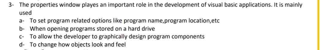 3- The properties window playes an important role in the development of visual basic applications. It is mainly
used
a- To set program related options like program name, program location, etc
b- When opening programs stored on a hard drive
c- To allow the developer to graphically design program components
d- To change how objects look and feel