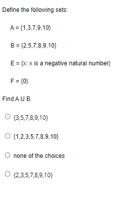 Define the following sets:
A = {1,3,7,9,10}
B = {2,5,7,8,9,10}
E = {x: x is a negative natural number}
F = {0}
Find A U B.
O {3,5,7,8,9,10)
{1,2,3,5,7,8,9,10}
none of the choices
O {2,3,5,7,8,9,10}