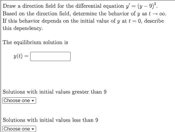 Draw a direction field for the differential equation y'= (y - 9)².
Based on the direction field, determine the behavior of y as t→ ∞0.
If this behavior depends on the initial value of y at t = 0, describe
this dependency.
The equilibrium solution is
y(t)
=
Solutions with initial values greater than 9
Choose one
Solutions with initial values less than 9
Choose one