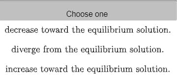 Choose one
decrease toward the equilibrium solution.
diverge from the equilibrium solution.
increase toward the equilibrium solution.