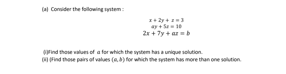 (a) Consider the following system :
x + 2y + z = 3
ay + 5z = 10
2x + 7y + az = b
(i)Find those values of a for which the system has a unique solution.
(ii) (Find those pairs of values (a, b) for which the system has more than one solution.
