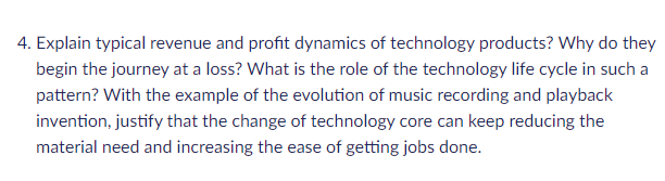 4. Explain typical revenue and profit dynamics of technology products? Why do they
begin the journey at a loss? What is the role of the technology life cycle in such a
pattern? With the example of the evolution of music recording and playback
invention, justify that the change of technology core can keep reducing the
material need and increasing the ease of getting jobs done.
