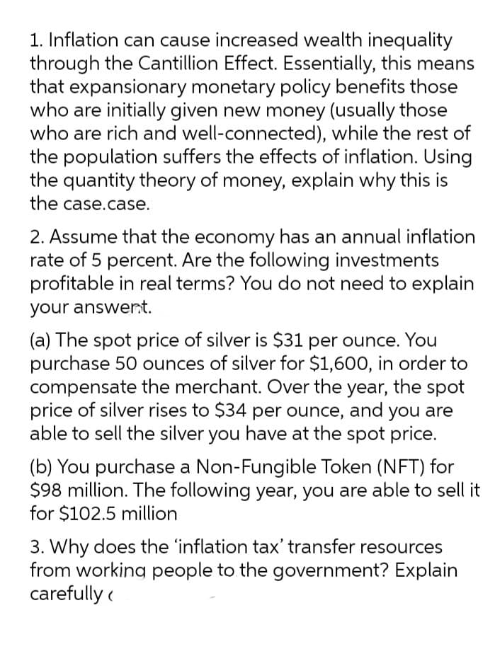 1. Inflation can cause increased wealth inequality
through the Cantillion Effect. Essentially, this means
that expansionary monetary policy benefits those
who are initially given new money (usually those
who are rich and well-connected), while the rest of
the population suffers the effects of inflation. Using
the quantity theory of money, explain why this is
the case.case.
2. Assume that the economy has an annual inflation
rate of 5 percent. Are the following investments
profitable in real terms? You do not need to explain
your answert.
(a) The spot price of silver is $31 per ounce. You
purchase 50 ounces of silver for $1,600, in order to
compensate the merchant. Over the year, the spot
price of silver rises to $34 per ounce, and you are
able to sell the silver you have at the spot price.
(b) You purchase a Non-Fungible Token (NFT) for
$98 million. The following year, you are able to sell it
for $102.5 million
3. Why does the 'inflation tax' transfer resources
from working people to the government? Explain
carefully (
