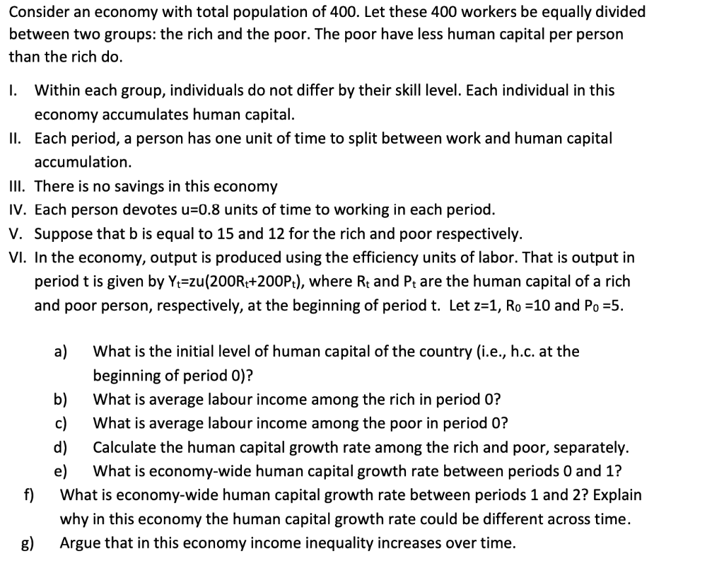 Consider an economy with total population of 400. Let these 400 workers be equally divided
between two groups: the rich and the poor. The poor have less human capital per person
than the rich do.
I.
Within each group, individuals do not differ by their skill level. Each individual in this
economy accumulates human capital.
II. Each period, a person has one unit of time to split between work and human capital
accumulation.
III. There is no savings in this economy
IV. Each person devotes u=0.8 units of time to working in each period.
V. Suppose that b is equal to 15 and 12 for the rich and poor respectively.
VI. In the economy, output is produced using the efficiency units of labor. That is output in
period t is given by Y=zu(200R;+200P:), where Rt and Pt are the human capital of a rich
and poor person, respectively, at the beginning of period t. Let z=1, Ro =10 and Po =5.
а)
What is the initial level of human capital of the country (i.e., h.c. at the
beginning of period 0)?
b)
What is average labour income among the rich in period 0?
c)
What is average labour income among the poor in period 0?
d)
Calculate the human capital growth rate among the rich and poor, separately.
e)
What is economy-wide human capital growth rate between periods 0 and 1?
What is economy-wide human capital growth rate between periods 1 and 2? Explain
why in this economy the human capital growth rate could be different across time.
Argue that in this economy income inequality increases over time.
