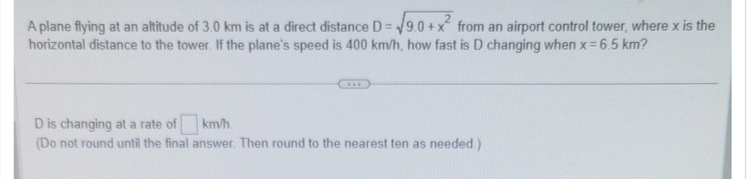 A plane flying at an altitude of 3.0 km is at a direct distance D= = √9.0+x² from an airport control tower, where x is the
horizontal distance to the tower. If the plane's speed is 400 km/h, how fast is D changing when x = 6.5 km?
D is changing at a rate of
km/h.
(Do not round until the final answer. Then round to the nearest ten as needed.)