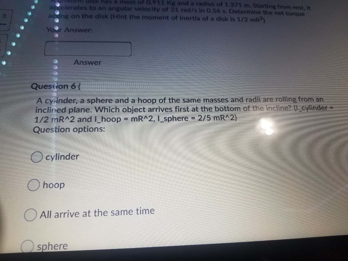 UHINOrm disk has a mass of 0.911 Kg and a radius of 1.371 m. Starting from rest, it
accelerates to an angular velocity of 21 rad/s in 0.56 s. Determine the net torque
acting on the disk (Hint the moment of inertia of a disk is 1/2 mR2)
3.
Your Answer:
Answer
Question 6 (
A cylinder, a sphere and a hoop of the same masses and radii are rolling from an
inclined plane. Which object arrives first at the bottom of the incline? (I _cylinder =
1/2 mR^2 and I_hoop = mR^2, I_sphere
Question options:
2/5 mR^2)
O cylinder
O hoop
O All arrive at the same time
sphere
