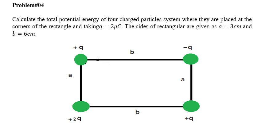 Problem#04
Calculate the total potential energy of four charged particles system where they are placed at the
corners of the rectangle and takingq = 2µC. The sides of rectangular are given as a = 3cm and
b
бст
b
a
a
b
+29
+q
