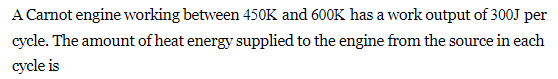 A Carnot engine working between 450K and 600K has a work output of 300J per
cycle. The amount of heat energy supplied to the engine from the source in each
cycle is