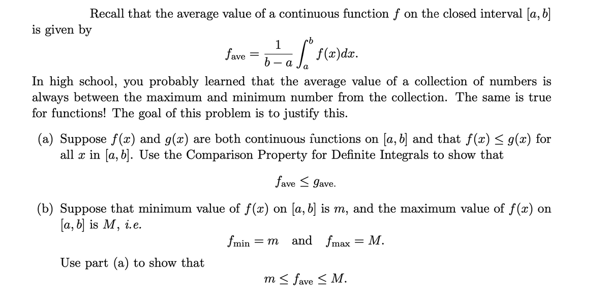 Recall that the average value of a continuous function f on the closed interval [a, b]
is given by
|
b – a
f (x)dx.
fave
а
In high school, you probably learned that the average value of a collection of numbers is
always between the maximum and minimum number from the collection. The same is true
for functions! The goal of this problem is to justify this.
(a) Suppose f (x) and g(x) are both continuous functions on [a, b] and that f(x) < g(x) for
all x in [a, b]. Use the Comparison Property for Definite Integrals to show that
fave < Jave.
(b) Suppose that minimum value of f(x) on [a, b] is m, and the maximum value of f(x) on
[a, b] is M, i.e.
6.
fmin
= m
and fmax = M.
Use part (a) to show that
m < fave < M.
