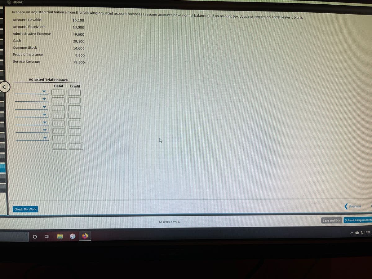 eBook
Prepare an adjusted trial balance from the following adjusted account balances (assume accounts have normal balances). If an amount box does not require an entry, leave it blank.
Accounts Payable
$6,100
Accounts Receivable
13,000
Administrative Expense
49,600
Cash
29,100
Common Stock
14,600
Prepaid Insurance
8,900
Service Revenue
79,900
Adjusted Trial Balance
Debit
Credit
Previous
Check My Work.
Save and Exit
Submit Assignment fc
All work saved.
4)
0000000
00000000
