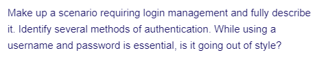 Make up a scenario requiring login management and fully describe
it. Identify several methods of authentication. While using a
username and password is essential, is it going out of style?