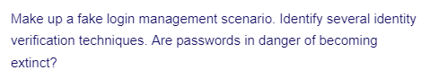 Make up a fake login management scenario. Identify several identity
verification techniques. Are passwords in danger of becoming
extinct?