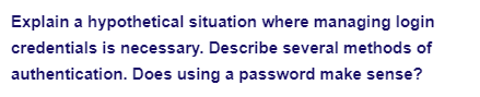 Explain a hypothetical situation where managing login
credentials is necessary. Describe several methods of
authentication. Does using a password make sense?