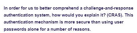 In order for us to better comprehend a challenge-and-response
authentication system, how would you explain it? (CRAS). This
authentication mechanism is more secure than using user
passwords alone for a number of reasons.