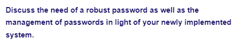 Discuss the need of a robust password as well as the
management of passwords in light of your newly implemented
system.