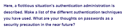 Here, a fictitious situation's authentication administration is
described. Make a list of the different authentication techniques
you have used. What are your thoughts on passwords as a
security precaution in the near future?
