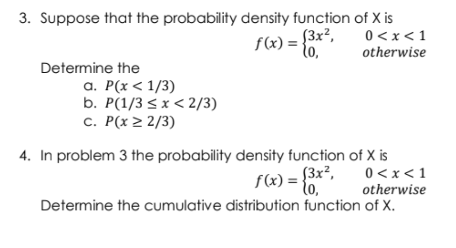 3. Suppose that the probability density function of X is
0 < x<1
f(x) = *
S3x²,
to,
otherwise
Determine the
a. P(x < 1/3)
b. P(1/3 < x < 2/3)
c. P(x > 2/3)
4. In problem 3 the probability density function of X is
0 <x < 1
otherwise
Determine the cumulative distribution function of X.
f (x) = {3x²,
to,
