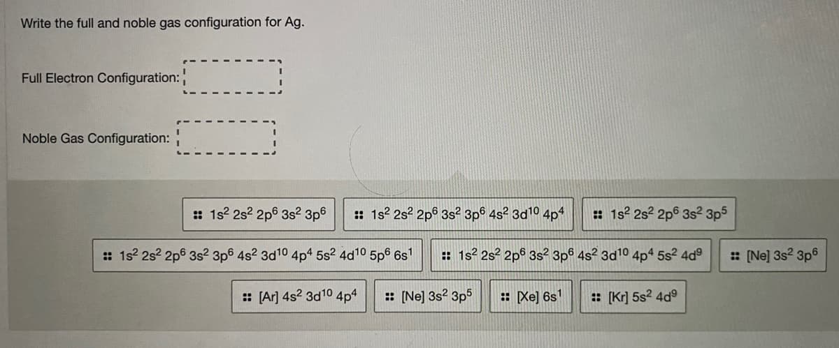 Write the full and noble gas configuration for Ag.
Full Electron Configuration:
Noble Gas Configuration:
: 1s2 2s? 2p6 3s? 3p6
:: 1s? 2s? 2pº 3s² 3p6 4s? 3d10 4p4
: 1s? 2s? 2p6 3s² 3p5
: 1s? 2s? 2p6 3s2 3p6 4s2 3d10 4p4 5s2 4d10 5p6 6s'
: 1s? 2s? 2pº 3s² 3p6 4s² 3d10 4p4 5s2 4d
: [Ne] 3s2 3p6
: [Ar] 4s? 3d10
4p4
: [Ne] 3s? 3p5
: Xe] 6s1
: [Kr] 5s? 4d°
